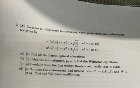 3. 20 Consider an Edgeworth box are given by lgeworth box economy where preferences and endowments (a) (5] Find all the Pareto optimal allocations. (b) 15] Using the normalization, p2 1, find the Walrasian equilibrium. (c) [5) Carefully state the first welfare theorem and verify that it holds. (d) [5] Suppose the endownments had instead been al (18, 15) and - (2,5). Find the Walrasian equilibrium.