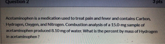 Question 2 3 pts Acetaminophen is a medication used to treat pain and fever and contains Carbon, Hydrogen, Oxygen, and Nitrog