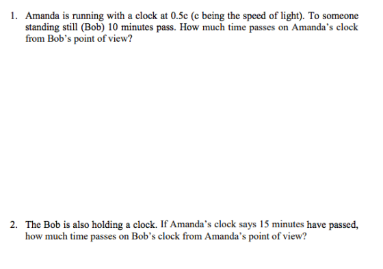 1. Amanda is running with a clock at 0.5c (c being the speed of light). To someone standing still (Bob) 10 minutes pass. How much time passes on Amandas clock from Bobs point of view? The Bob is also holding a clock. If Amandas clock says 15 minutes have passed, how much time passes on Bobs clock from Amandas point of view? 2·