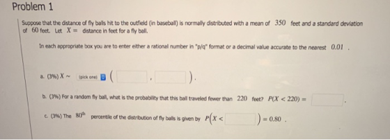 Problem 1 Suppose that the distance of fly balls hit to the outfield (in baseball) is normally distributed with a mean of 350 feet and a standard deviation of 60 feet. Let Xdistance in feet for a fly ball. In each appropriate box you are to enter either a rational number in p/q format or a decimal value accurate to the nearest 0.0 a. (3%)X ~ (pick one, B b. (3%) For a random fly bal, what is the probability that this ball traveled fewer than c.0%) The 80n 220 feet? FOX < 220) )=0.80 percentile of the distribution of fly balls is given by P[X <