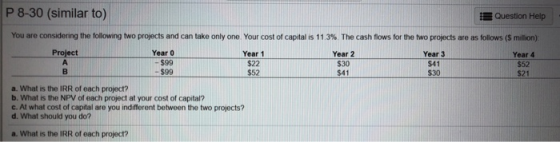 P 8-30 (similar to) Question Help You are considering the following two projects and can take only one. Your cost of capital