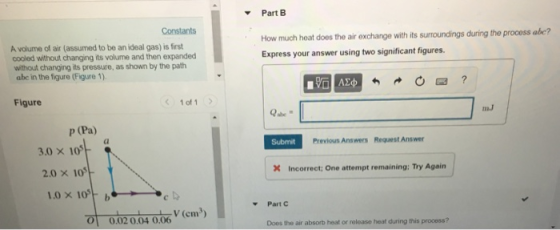 Part B Constants How much heat does the air exchange with its surroundings during the process Express your answer using two significant figures abe? A volume of air (assumed to be an ideal gas) is first cooled without changing its volume and then expanded without changing its pressure, as shown by the path abc in the figure (Figure 1) Figure 1 of 1 mJ p (Pa) Submit Previous Answers Request Answer 3.0 x 105 Incorrect: One attempt remaining; Try Again 2.0 × 105 1.0×1051-b Part C o 002 004 0.06(em) 01 0.02 0.04 0.06 Does the air absorb heat or reloase heat during this process?