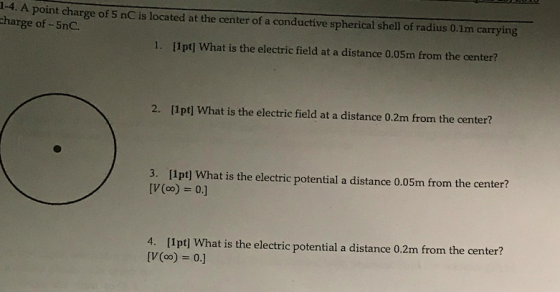 1-4. A point charge of 5 nC is located at the center of a conductive spherical shell of radius 0.1m carrying charge of -5nC 1. 11pt] What is the electric field at a distance 0.05m from the center? 2. [1pt] What is the electric field at a distance 0.2m from the center? 3. [1pt] What is the electric potential a distance 0.05m from the center? 4. [1pt] What is the electric potential a distance 0.2m from the center?