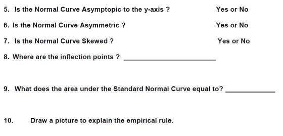5. Is the Normal Curve Asymptopic to the y-axis? 6. Is the Normal Curve Asymmetric ? 7. Is the Normal Curve Skewed? 8. Where are the inflection points? Yes or No Yes or No 9. What does the area under the Standard Normal Curve equal to? 10. Draw a picture to explain the empirical rule.