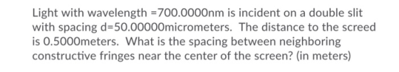 Light with wavelength = 700.0000nm is incident on a double slit with spacing d=50.00000micrometers. The distance to the scree