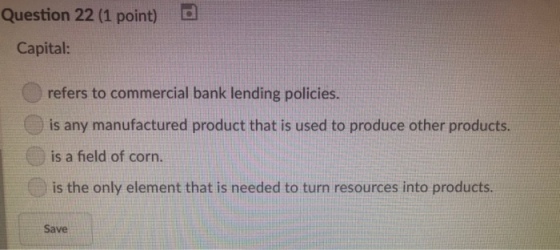 Question 22 (1 point) Capital: refers to commercial bank lending policies. is any manufactured product that is used to produce other products. is a field of corn. is the only element that is needed to turn resources into products. Save
