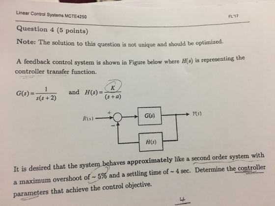 Linear Control Systems MCTE4250 Question 4 (5 points) Note: The solution to this question is not unique and should be optimized. A feedback control system is shown in Figure below where H(s) is representing the FL17 controller transfer function. and H(s)=(s+a) H(s) It is desired that the system behaves approximately like a second order system with a maximum overshoot of-5% and a settling time of~4 sec. Determine the controller parameters that achieve the control objective.