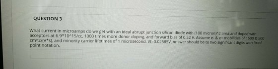 QUESTION 3 What current in microamps do we get with an ideal abrupt junction silicon diode with (100 micron)M2 area and doped with acceptors at 6.9 1015/cc, 1000 times more donor doping, and forward bias of 0.52 V. Assume e- & e+ mobilities of 1500 & 500 cmA2/(V*s), and minority carrier lifetimes of 1 microsecond. Vt-0.02585V, Answer should be to two significant digits with fixed point notation.