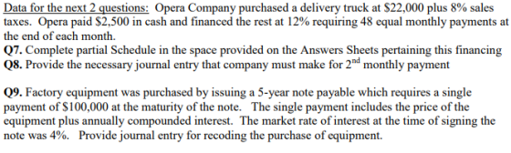 Data for the next 2 questions Opera Company purchased a delivery truck at $22,000 plus 8% sales taxes. Opera paid $2,500 in cash and financed the rest at 12% requiring 48 equal monthly payments at the end of each month. Q7. Complete partial Schedule in the space provided on the Answers Sheets pertaining this financing Q8. Provide the necessary journal entry that company must make for 2d monthly payment Q9. Factory equipment was purchased by issuing a 5-year note payable which requires a single payment of $100,000 at the maturity of the note. The single payment includes the price of the equipment plus annually compounded interest. The market rate of interest at the time of signing the note was 4%. Provide journal entry for recoding the purchase of equipment.