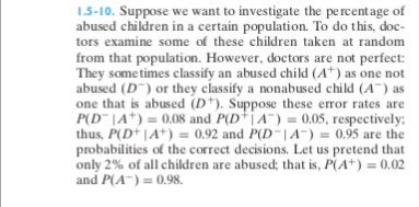 15-10. Suppose we want to investigate the percentage of abused children in a certain population. To do this, doc tors examine some of these children taken at random from that population. However, doctors are not perfect: They sometimes classify an abused child (A) as one not abused (D or they classify a nonabused child (A) as one that is abused (D). Suppose these error rates are Pl DIA*) 0.08 and P(D+ | A)-0.05, respectively; thus, PD 1A) 0.92 and PD IA-0.95 are the probabilities of the correct decisions. Let us pretend that only 2% of all children are abused: that is, P(A+) 0.02 and P(A) 0.98