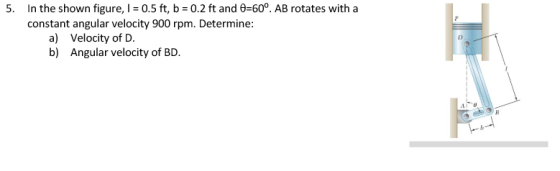 5. In the shown figure, I = 0.5 ft, b = 0.2 ft and 8=60°. AB rotates with a constant angular velocity 900 rpm. Determine: a)