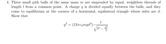 4. Three small pith balls of the same mass m are suspended by equa, weightless threads of length I from a common point. A charge q is divided equally between the balls, and they come to equilibrium at the corners of a horizonal,equilateral triangle whose sides are d Show that 12-d