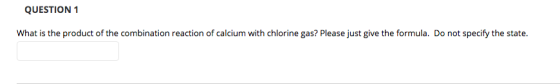 QUESTION1 What is the product of the combination reaction of calcium with chlorine gas? Please just give the formula. Do not specify the state.