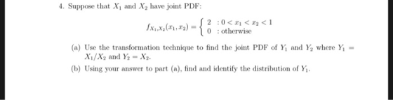 4. Suppose that X and X2 have joint PDF: jXiXy(Xi,T2)=Í : otherwise 0 (a) Use the transformation technique to find the joint PDF of Y1 and Y2 where Yi = (b) Using your answer to part (a), find and identify the distribution of Yi