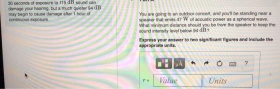 30 seconds of exposure to 115 dB sound carn damage your hearing, but a much quieter 94 dB may begin to cause damage after 1 hour of continuous exposure. You are going to an outdoor concert, and youll be standing near a speaker that emits 47 W of acoustic power as a spherical wave. What minimum distance should you be from the speaker to keep the sound intensity level below 94 dB? Express your answer to two significant figures and include the appropriate units. rValue Units