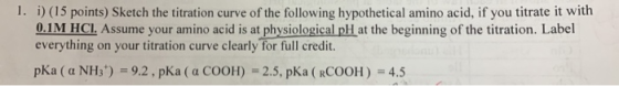 1. i) (15 points) Sketch the titration curve of the following hypothetical amino acid, if you titrate it with 0.1M HCl. Assum