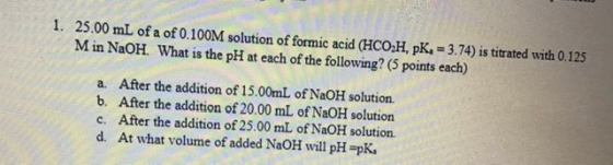 1. 25.00 mL of a of 0.100M solution of formic acid (HCO,H, pK, = 3.74) is titrated with 0.125 Min NaOH. What is the pH at eac