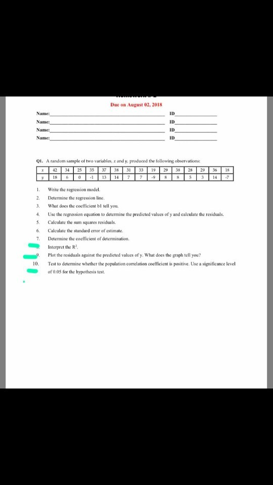 Due on August 02, 2018 Name: Na Na Name: ID ID ID Q1. A random sample of two variables, x and y, produoed the following observations 42 3 253537 3H 31 33 19238 2829 361 8 6 I. Write the regression model. 2. Determine the regression line . What does the coefticient bl tell you. 4. Use the regression equation to determine the predicted values of y and calculate the residuals Calculate the sum squares residuals 6. Calculate the standard error of estimate. 7. Determine the coefficient of determination Interpret the R Plot the residuals against the predicted values of y. What does the graph tell you? 10. Test to determine whether the population correlation coefficient is positive. Use a significance level of 0.0S for the hypothesis test.