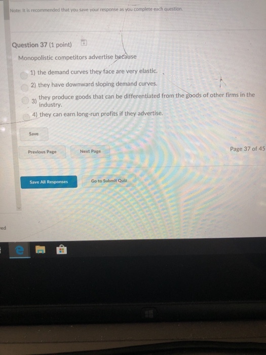 Note: It is recommended that you save your response as you complete each question. Question 37 (1 point) D Monopolistic competitors advertise because 1) the demand curves they face are very elastic. 2) they have downward sloping demand curves. 31 they produce goods that can be differentiated from the goods of other firms in the industry. 4) they can earn long-run profits if they advertise. Save Next Page Page 37 of 45 Previous Page Save All Responses Go to Submit Quiz ed