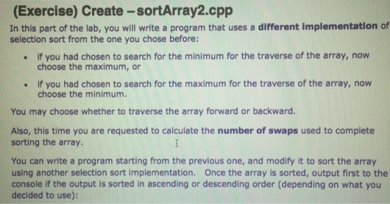(Exercise) Create-sortArray2.cpp In this part of the lab, you will write a program that uses a different implementation of selection sort from the one you chose before: if you had chosen to search for the minimum for the traverse of the array, now choose the maximum, or . if you had chosen to search for the maximum for the traverse of the array, now choose the minimum. You may choose whether to traverse the array forward or backward. Also, this time you are requested to calculate the number of swaps used to complete sorting the array. You can write a program starting from the previous one, and modify it to sort the array using another selection sort implementation. Once the array is sorted, output first to the console if the output is sorted in ascending or descending order (depending on what you decided to use):