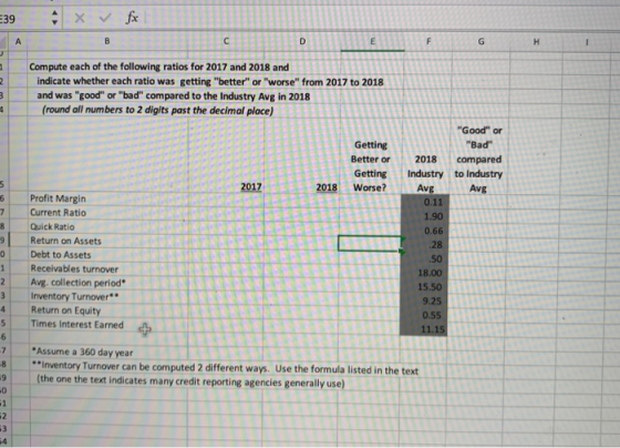 Compute each of the following ratios for 2017 and 2018 and indicate whether each ratio was getting better or worse from 2017 to 2018 and was good or bad compared to the Industry Avg in 2018 (round all numbers to 2 digits past the decimal place) Good or Bad Getting Bett er or 2018 compared Getting Industry to Industry Avg 2018 Worse? Avg 6 Profit Margin 7Current Ratio 1.90 0.66 Quick Ratio 9Return on Assets 0 Debt to Assets 1 Receivables turnover .50 18.00 15.50 9.25 0.55 11.15 2Avg. collection period 3 Inventory Turnover 4 Return on Equity Times Interest Earned Assume a 360 day year 8 Inventory Turnover can be computed 2 different ways. Use the formula listed in the text 9 (the one the text indicates many credit reporting agencies generally use) 0