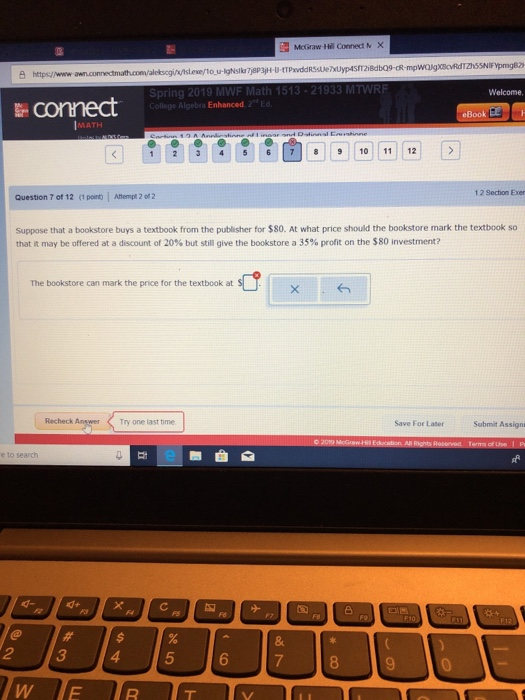 MoGraw Hill Connect N x anuconne truth.convalobcgi/utsleieno-u-igNslkrjapajH U4TPr ddRSsue Welcome, connect bra Enhanced 2 MATH 123 4567810 1112 1 2 Section Exer Question 7 of 12 <1 pon l Ahempt 2 of 2 Suppose that a bookstore buys a textbook from the publisher for $80. At what price should the bookstore mark the textbook so that it may be offered at a discount of 20% but still give the bookstore a 35% profit on the SSO investment? The bookstore can mark the price for the textbook at Recheck Answer Try one last time Save For Later Submit Assign 8