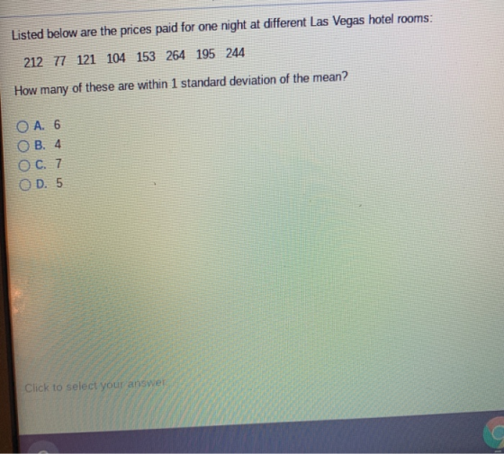 Listed below are the prices paid for one night at different Las Vegas hotel rooms: 212 77 121 104 153 264 195 244 How many of these are within 1 standard deviation of the mean? Ос.7 O D. 5 Click to select your answei