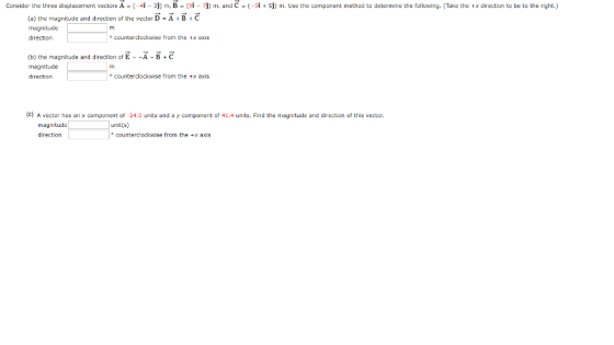 Consider the three displacement vectors A - (-i-3j) mB - (7m and C-5j m. Use the component method to determine the following. (Take the tx direction to be to the right.) (a) the magnitude and direction of the vector D-A B C direction counterclockwise from the x axis (b) the magnitude and direction of E - A B+C magnitude direction o counterclockwise from the x axis (c) A vector has an x component of -24.0 units and a y component of 41.4 units. Find the magnitude and direction of this vector. direction counterclockwise from the +x axis