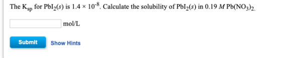 The Ksp for Pl_(s) is 1.4 x 10-8. Calculate the solubility of Pbl (s) in 0.19 M Pb(NO3)2. mol/L Submit Show Hints