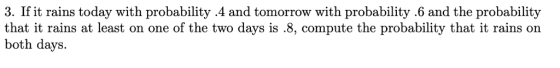 3. If it rains today with probability 4 and tomorrow with probability .6 and the probability that it rains at least on one of the two days is .8, compute the probability that it rains on both days.