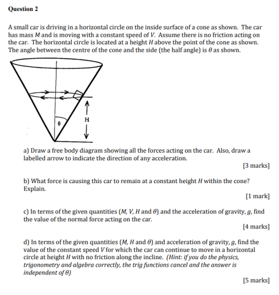 Question 2 A small car is driving in a horizontal circle on the inside surface of a cone as shown. The car has mass M and is moving with a constant speed of V. Assume there is no friction acting on the car. The horizontal circle is located at a height H above the point of the cone as shown. The angle between the centre of the cone and the side (the half angle) is ? as shown. a) Draw a free body diagram showing all the forces acting on the car. Also, draw a labelled arrow to indicate the direction of any acceleration. 3 marks] b) What force is causing this car to remain at a constant height H within the cone? Explain. arkl and the acceleration of gravity, g, find c) In terms of the given quantities (M, V, Hand the value of the normal force acting on the car. 4 marks] d) In terms of the given quantities (M, H and 8) and acceleration of gravity,g, find the value of the constant speed V for which the car can continue to move in a horizontal circle at height H with no friction along the incline. (Hint: ifyou do the physics, trigonometry and algebra correctly, the trig functions cancel and the answer is independent of ?) 5 marks