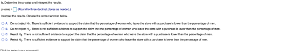 b. Determine the p-value and interpret the results. al Round to three decimal places as needed) Interpret the results. Choose the correct answer below. O A. Do not reject H. There is sufficient evidence to support the claim that the percentage of women who leave the store with a purchase is lower than the percentage of men. O B. Do not reject Ho. There is not sufficient evidence to support the claim that the percentage of women who leave the store with a purchase is lower than the percentage of men. O c. Reject Ho.There is not sufficient evidence to support the claim that the percentage of women who leave the store with a purchase is lower than the percentage of men O D. Reject Ho. There is sufficient evidence to support the claim that the percentage of women who leave the store with a purchase is lower than the percentage of men