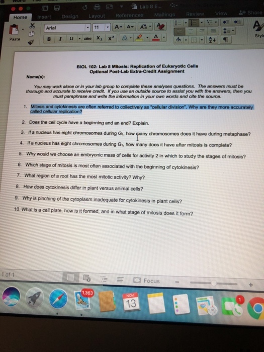 Review Homen Design Layout Arial Style Paste BIOL 102: Lab 8 Mitosis: Replication of Eukaryotic Cells Name(s): You may work alone or in your lab group to complete these analyses questions. The answers must be thorough and acorato to receive credit、 lfyou use an outside source to assist you with the answers, then you must paraphrase and write the information in your own words and cite the source 1. Mitosis and cytokinesis are often referred to collectively as cellular division. Why are they more accurately 2. Does the cell cycle have a beginning and an end? Explain. 3. If a nucleus has eight chromosomes during G, how qpany chromosomes does it have during metaphase? 4. If a nucleus has eight chromosomes during Gi, how many does it have after mitosis is complete? 5. Why would we choose an embryonic mass of cells for activity 2 in which to study the stages of mitosis? 6. Which stage of mitosis is most often associated with the beginning of cytokinesis? -7. What region of a root has the most mitotic activity? Why? How does cytokinesis differ in plant versus animal cells? 9 Why is pinching of the cytoplasm inadequate for cytokinesis in plant cells? 10. What is a cell plate, how is it formed, and in what stage of mitosis does it form? 8. 1 of 1 1,363
