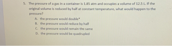 5. The pressure of a gas in a container is 1.85 atm and occupies a volume of 12.5 L. If the original volume is reduced by hal