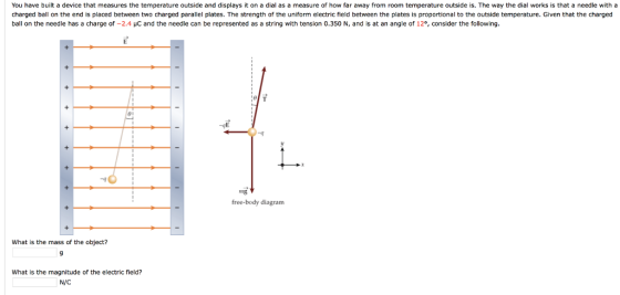 You have built a device that measures the temperature outside and displays it on a dial as a measure of how far away from room temperature outside is. The way the dial works is that a needle with a charged ball on the end is placed between two charged parallel plates. The strength of the uniform electric field between the plates is proportional to the outside temperature. Given that the charged ball on the needle has a charge of-2.4 μC and the needle can be represented as a string with tension 0.350 N, and is at an angle of 12°, consider the following 01 -90 mg free-body diagram What is the mass of the object? What is the magnitude of the electric field? N/C