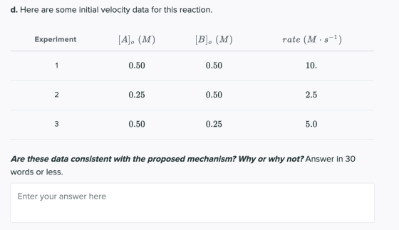 d. Here are some initial velocity data for this reaction. Experiment [A]. (M) [B]. (M) rate (M·s-1) 1 0.50 0.50 10. 2 0.25 0.