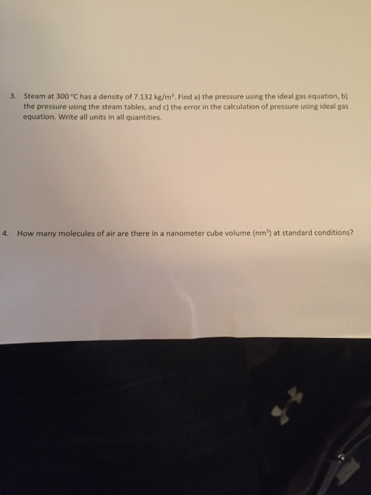 3. Steam at 300 °C has a density of 7.132 kg/m3. Find a) the pressure using the ideal gas equation, b) the pressure using the steam tables, and c) the error in the calculation of pressure using ideal gas equation. Write all units in all quantities. How many molecules of air are there in a nanometer cube volume (nm) at standard conditions?