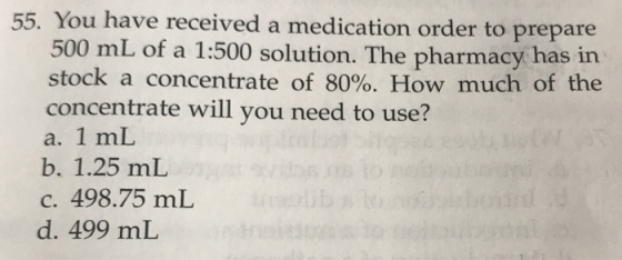 55. You have received a medication order to prepare 500 mL of a 1:500 solution. The pharmacy has irn stock a concentrate of 80%. How much of the concentrate will you need to use? a. 1 mL b. 1.25 mL c. 498.75 mL d. 499 mL