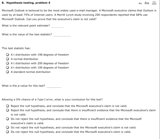 8. Hypothesis testing, problem 4 Aa Aa Microsoft Outlook is believed to be the most widely used e-mail manager. A Microsoft executive claims that Outlook is used by at least 75% of Internet users. A Merrill Lynch study involving 200 respondents reported that 68% use Microsoft Outlook. Can you prove that the executives claim is not valid? What is the relevant point estimate? What is the value of the test statistic? This test statistic has: O A t distribution with 198 degrees of freedom O A normal distribution O A t distribution with 200 degrees of freedom O A t distribution with 199 degrees of freedom A standard normal distribution What is the p-value for this test? Allowing a 5% chance of a Type 1 error, what is your conclusion for this test? O Reject the null hypothesis, and conclude that the Microsoft executives claim is not valid. O Reject the null hypothesis, and conclude that there is insufficient evidence that the Microsoft executives claim is not valid. O Do not reject the null hypothesis, and conclude that there is insufficient evidence that the Microsoft executives claim is valid. O Do not reject the null hypothesis, and conclude that the Microsoft executives claim is not valid. O Do not reject the null hypothesis, and conclude that the Microsoft executives claim is valid