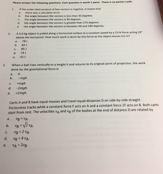 Please answer the following questions. Each question is worth 1 point. There is no partial credit. 1. If the scalar (dot) product of two vectors is negative, it means that a. there was a calculator error. b. the angle between the vectors is less than 90 degrees. c, the angle between the vectors is 90 degrees. d. the angle between the vectors is greater than 270 degrees. e- the angle between the vectors is between 90 and 180 degrees 2. A 5.0 kg object is pulled along a horizontal surface at a constant speed by a 15-N force acting 20 a above the horizontal. How much work is done by this force as the object moves 6.o m? a.. 78 J b. 82 J c, 85 J d. 74 J e. 43 J 3. When a ball rises vertically to a height h and returns to its original point of projection, the work done by the gravitational force is b. mgh C. +mgh. d. 2mgh. e. +2mgh. carts and B have equal masses and travel e distances D on side-by-side straight A frictionless tracks while a constant force acts on A and a constant force 2F acts on B. Both ca start from rest. The velocities vA and vB F distance related by of the bodies at the end of D are VA VB 2 vA 2 vA 4 vA VB VA 2vB
