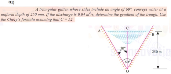Q1) A triangular gutter, whose sides include an angle of 60°, conveys water at a uniform depth of 250 mm. If the discharge is