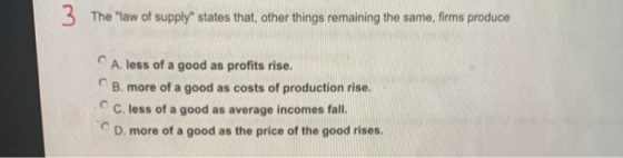 The law of supply states that, other things remaining the same, firms produce A. less of a good as profits rise. B. more of