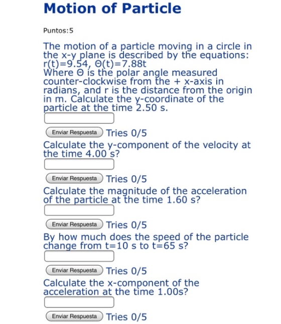 Motion of Particle Puntos:5 The motion of a particle moving in a circle in the x-y plane is described by the equations: r(t)=9.54, Θ(t)=7.88t here Θ is the polar angle measured counter-clockwise from the x-axis in radians, and r is the distance from the origin in m. Calculate the y-coordinate of the article at the time 2.50 s. Enviar Respuesta Tries 0/5 Calculate the y-component of the velocity at the time 4.00 s? Enviar RespestaTries 0/5 Calculate the magnitude of the acceleration of the particle at the time 1.60 s? Enviar RespuestaTries 0/5 By how much does the speed of the particle change from t=10 s to t=65 s? Enviar RespaTries 0/5 Calculate the x-component of the acceleration at the time 1.00s? Enviar RespuestaTries 0/5