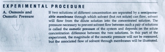EXPERIMENTAL PRO CEDURE A. Osmosis and Osmotic Pressure If two solutions of different concentration are separated by a semiperme- able membrane through which solvent (but not solute) can flow, solvent will flow from the dilute solution into the concentrated solution. The pressure necessary to prevent solvent flow between such a pair of solutions is called the osmotic pressure of the system and depends on the solute concentration difference between the two solutions. In this part of the experiment, the magnitude of the osmotic pressure will not be measured, but the associated flow of solvent through membranes will be illustrated.