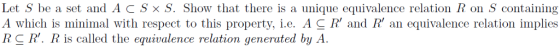 Let S be a set and ACSxS. Show that there is a unique equivalence relation R on S containing A which is minimal with respect to this property, i.e. AC R and R an equivalence relation implies RCR. R is called the equivalence relation generated by A