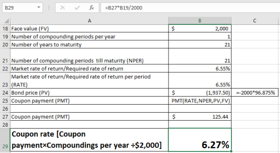 B29 xfB27 B19/2000 18 Face value (FV 19 Number of compounding periods per vear 20 Number of years to maturit 2,000 1 21 21 Number of compounding periods till maturity (NPER) 22 Market rate of return/Required rate of return 21 6.55% Market rate of return/Required rate of return per period 23 (RATE 24 Bond price (PV 6.55% 1,937.50)| -2000*96.875% Coupon payment (P Coupon payment (P Coupon rate [Coupon PMT(RATE,NPER,PV,FV 125.44 28 29 paymentxCompoundings per year+$2,000] 6.27%