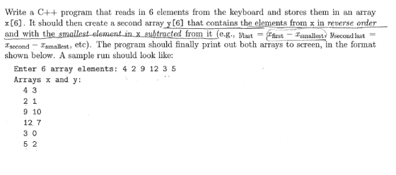 Write a C++ program that reads in 6 elements from the keyboard and stores them in an array x[6]. It should then create a second array y[6] that contains the elements from x in reverse order and with the s Tsecond - Tsmallest shown below. A sample run should look like: rocted ITrom it (e.g., Jlast first Tsmallest Vsecond last , etc). The program should finally print out both arrays to screen, in the format Enter 6 array elements: 4 29 12 3 5 Arrays x and y: 9 10 12 7 3 0 5 2