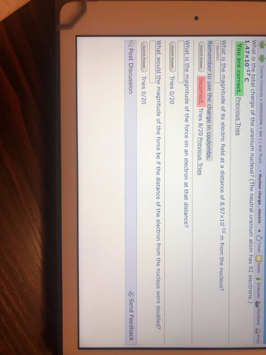 ◆巾Corse Contents , HOMEWORK , Set 1 ( due Thurs » Nuclear charge, electric O Timer □ Notes Evaluate What is the total charge of the uranium nucleus? (The neutral uranium atom has 92 electrons.) 1.47x10-17 c You are correct. Previous Tries Feedback Print What is the magnitude of its electric field at a distance of 8.97x10-10 m from the nucleus? Remember to use the charge in coulombs. Incorrect. Tries 8/20 Previous Tries What is the magnitude of the force on an electron at that distance? What would the magnitude of the force be if the distance of the electron from the nucleus were doubled? Post Discussion Send Feedback