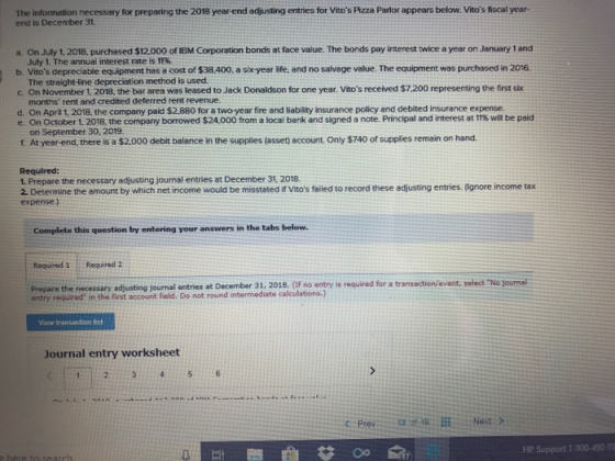 The information necessary for preparing the 2018 year end adjusting entries for Vitos Pizza Parlor appears below. Vitos fiscal year end is December 31 a. On July 1, 2018, purchased $12.000 of IBM Corporation bonds at face value. The bonds pay interest twice a year on January 1 and July 1. The annual interest rate is 11%. b. Vitos depreciable equipment has a cost of $38.400, a sikyear life, and no salvage value. The equipment was purchased in 2016. The straight-line depreciation method is used c on November 1, 2018, the bar area was leased to Jack Donaldson for one year, itos received $7,200 representing the frst six months rent and credited deferred rent revenue d. On April 1, 2018, the company paid $2.880 for a two-year fire and liability insurance policy and debited insurance expense. e. On October 1. 2018, the company borrowed $24,000 from a local bank and signed a note. Principal and interest at 11% wil be paid on September 30. 2019. f At year-end, there is a $2.000 debit balance in the supplies (asset) account. Only $740 of supplies remain on hand Required: 1. Prepare the necessary adjusting journal entries at December 31, 2018. 2 Determine the amount by which net income would be misstated if Vitos failed to record these adjusting entries. (Ignore income tax expense) Complete this question by entering your answers in the tabs below. Required 1 Required 2 Prepare the necessary adjusting journal entries at December 31, 2018. (If no entry is required for a transaction/event, select No journal entry required in the first account field. Do not round intermediate calculations.) Journal entry worksheet HP Support 1-300-490-03