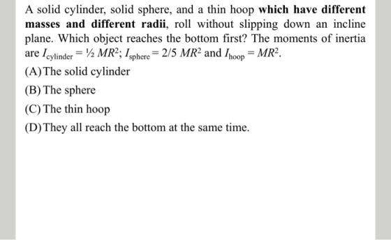 A solid cylinder, solid sphere, and a thin hoop which have different masses and different radii, roll without slipping down a